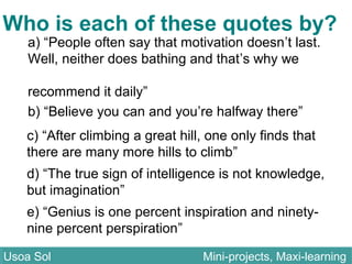 a) “People often say that motivation doesn’t last.
Well, neither does bathing and that’s why we
recommend it daily”
b) “Believe you can and you’re halfway there”
c) “After climbing a great hill, one only finds that
there are many more hills to climb”
d) “The true sign of intelligence is not knowledge,
but imagination”
Who is each of these quotes by?
e) “Genius is one percent inspiration and ninety-
nine percent perspiration”
Usoa Sol Mini-projects, Maxi-learningUsoa Sol Mini-projects, Maxi-learning
 