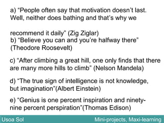 a) “People often say that motivation doesn’t last.
Well, neither does bathing and that’s why we
recommend it daily” (Zig Ziglar)
b) “Believe you can and you’re halfway there”
(Theodore Roosevelt)
c) “After climbing a great hill, one only finds that there
are many more hills to climb” (Nelson Mandela)
d) “The true sign of intelligence is not knowledge,
but imagination”(Albert Einstein)
e) “Genius is one percent inspiration and ninety-
nine percent perspiration”(Thomas Edison)
Usoa Sol Mini-projects, Maxi-learningUsoa Sol Mini-projects, Maxi-learning
 