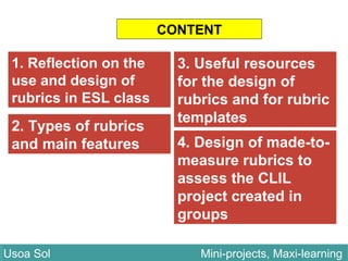 CONTENT
2. Types of rubrics
and main features
Usoa Sol Mini-projects, Maxi-learningUsoa Sol Mini-projects, Maxi-learning
1. Reflection on the
use and design of
rubrics in ESL class
3. Useful resources
for the design of
rubrics and for rubric
templates
4. Design of made-to-
measure rubrics to
assess the CLIL
project created in
groups
 