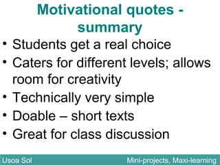 • Students get a real choice
• Caters for different levels; allows
room for creativity
• Technically very simple
• Doable – short texts
• Great for class discussion
Usoa Sol Mini-projects, Maxi-learningUsoa Sol Mini-projects, Maxi-learning
Motivational quotes -
summary
 