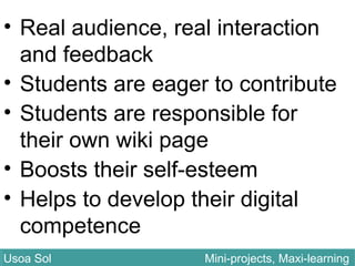 • Real audience, real interaction
and feedback
• Students are eager to contribute
• Students are responsible for
their own wiki page
• Boosts their self-esteem
• Helps to develop their digital
competence
Usoa Sol Mini-projects, Maxi-learningUsoa Sol Mini-projects, Maxi-learning
 