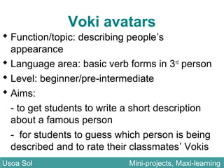 Voki avatars
 Function/topic: describing people’s
appearance
 Language area: basic verb forms in 3rd
person
 Level: beginner/pre-intermediate
 Aims:
- to get students to write a short description
about a famous person
- for students to guess which person is being
described and to rate their classmates’ Vokis
Usoa Sol Mini-projects, Maxi-learningUsoa Sol Mini-projects, Maxi-learning
 