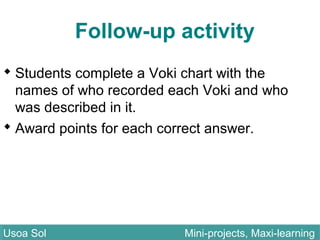 Follow-up activity
 Students complete a Voki chart with the
names of who recorded each Voki and who
was described in it.
 Award points for each correct answer.
Usoa Sol Mini-projects, Maxi-learningUsoa Sol Mini-projects, Maxi-learning
 