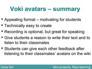 Voki avatars – summary
 Appealing format – motivating for students
 Technically easy to create
 Recording is optional, but great for speaking
 Give students a reason to write their text and to
listen to their classmates
 Students can give each other feedback after
listening to their classmates’ avatars on the wiki
Usoa Sol Mini-projects, Maxi-learningUsoa Sol Mini-projects, Maxi-learning
 