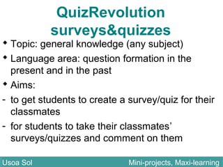QuizRevolution
surveys&quizzes
 Topic: general knowledge (any subject)
 Language area: question formation in the
present and in the past
 Aims:
- to get students to create a survey/quiz for their
classmates
- for students to take their classmates’
surveys/quizzes and comment on them
Usoa Sol Mini-projects, Maxi-learningUsoa Sol Mini-projects, Maxi-learning
 
