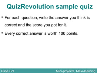 QuizRevolution sample quiz
 For each question, write the answer you think is
correct and the score you got for it.
 Every correct answer is worth 100 points.
Usoa Sol Mini-projects, Maxi-learningUsoa Sol Mini-projects, Maxi-learning
 