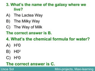 3. What’s the name of the galaxy where we
live?
A) The Lactea Way
B) The Milky Way
C) The Way of Milk
The correct answer is B.
4. What’s the chemical formula for water?
A) H3
0
B) H02
C) H2
0
The correct answer is C.
Usoa Sol Mini-projects, Maxi-learningUsoa Sol Mini-projects, Maxi-learning
 