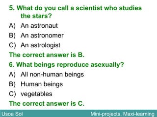 5. What do you call a scientist who studies
the stars?
A) An astronaut
B) An astronomer
C) An astrologist
The correct answer is B.
6. What beings reproduce asexually?
A) All non-human beings
B) Human beings
C) vegetables
The correct answer is C.
Usoa Sol Mini-projects, Maxi-learningUsoa Sol Mini-projects, Maxi-learning
 