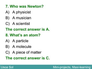7. Who was Newton?
A) A physicist
B) A musician
C) A scientist
The correct answer is A.
8. What’s an atom?
A) A particle
B) A molecule
C) A piece of matter
The correct answer is C.
Usoa Sol Mini-projects, Maxi-learningUsoa Sol Mini-projects, Maxi-learning
 