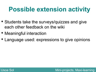 Possible extension activity
 Students take the surveys/quizzes and give
each other feedback on the wiki
 Meaningful interaction
 Language used: expressions to give opinions
Usoa Sol Mini-projects, Maxi-learningUsoa Sol Mini-projects, Maxi-learning
 