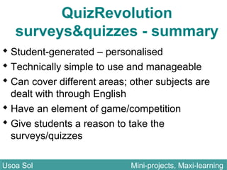 QuizRevolution
surveys&quizzes - summary
 Student-generated – personalised
 Technically simple to use and manageable
 Can cover different areas; other subjects are
dealt with through English
 Have an element of game/competition
 Give students a reason to take the
surveys/quizzes
Usoa Sol Mini-projects, Maxi-learningUsoa Sol Mini-projects, Maxi-learning
 