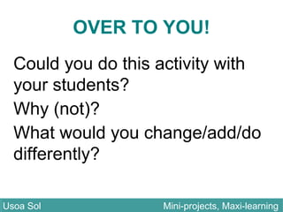 OVER TO YOU!
Could you do this activity with
your students?
Why (not)?
What would you change/add/do
differently?
Usoa Sol Mini-projects, Maxi-learningUsoa Sol Mini-projects, Maxi-learning
 