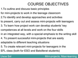 COURSE OBJECTIVES
1.To outline and discuss basic principles
for mini-projects to work in the teenage classroom
2.To identify and develop approaches and activities
to present, carry out and assess mini-projects with teenagers
3. To learn how project work can develop students’ key
competences at all levels and work on the four skills
in an integrated way, with a special emphasis to the writing skill
4. To present successful mini-projects that are easily
adaptable to different teaching situations
5. To create relevant mini-projects for teenagers in the
EFL class (both for ESO and Batxillerat students)
Usoa Sol Mini-projects, Maxi-learningUsoa Sol Mini-projects, Maxi-learning
 