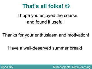 That’s all folks! 
I hope you enjoyed the course
and found it useful!
Thanks for your enthusiasm and motivation!
Have a well-deserved summer break!
Usoa Sol Mini-projects, Maxi-learningUsoa Sol Mini-projects, Maxi-learning
 