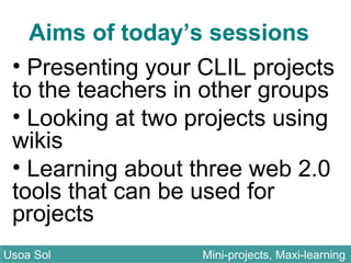 Aims of today’s sessions
• Presenting your CLIL projects
to the teachers in other groups
• Looking at two projects using
wikis
• Learning about three web 2.0
tools that can be used for
projects
Usoa Sol Mini-projects, Maxi-learningUsoa Sol Mini-projects, Maxi-learning
 
