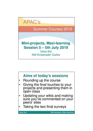 05/07/2019
1
Mini-projects, Maxi-learning
Session 5 – 5th July 2019
Usoa Sol
INS Emperador Carles
Summer Courses 2019
APAC’s
Aims of today’s sessions
• Rounding up the course
• Giving the final touches to your
projects and presenting them in
open class
• Updating your wikis and making
sure you’ve commented on your
peers’ sites
• Taking the two final surveys
Usoa Sol Mini-projects, Maxi-learningUsoa Sol Mini-projects, Maxi-learning
 