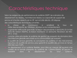 Selon les exigences de performance du système 3GPP, les scénarios de
déploiement du réseau, l'architecture réseau La capacité de support de
service et d'autres aspects de la LTE qui ont été décrits, LTE dispose
des caractéristiques techniques suivantes:
 la vitesse de transmission a amélioré le taux de
crête descendante de 100Mbps, 50Mbps sur le comportement.
 augmenter l'efficacité spectrale, la liaison descendante 5 (bit/s)/Hz (3 à 4 fois
dans R6 version HSDPA), la liaison montante 2,5 (bit/s)/Hz, R6version de HSU-
AP 2 - 3 fois
 comme cible principale, le système de gestion de paquets de domaine dans
l'architecture globale sera basé sur la commutation de paquets.
 la qualité de service garantie, la conception du système et des mécanismes
rigoureux de qualité de service, pour garantir la qualité des services en temps
réel (tels que VoIP).
 le déploiement d’un système flexible, pour être en mesure de soutenir une
variété de la bande passante du système de 1.25MHz-20MHz, et assurer la
flexibilité dans le déploiement du futur système.
 