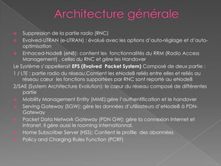  Suppression de la partie radio (RNC)
 Evolved-UTRAN (e-UTRAN) : évolué avec les options d’auto-réglage et d’auto-
optimisation
 Enhaced-NodeB (eNB): contient les fonctionnalités du RRM (Radio Access
Management) , celles du RNC et gère les Handover
Le Système s’appellerait EPS (Evolved Packet System) Composé de deux partie :
1 / LTE : partie radio du réseau,Contient les eNodeB reliés entre elles et reliés au
réseau cœur les fonctions supportées par RNC sont reporté au eNodeB
2/SAE (System Architecture Evolution): le cœur du réseau composé de différentes
partie
 Mobility Management Entity (MME):gère l’authentification et le handover
 Serving Gateway (SGW): gère les données d’utilisateurs d’eNodeB à PDN-
Gateway
 Packet Data Network Gateway (PDN GW): gère la connexion Internet et
intranet. Il gère aussi le rooming internationnal.
 Home Subscriber Server (HSS): Contient le profile des abonnées
 Policy and Charging Rules Function (PCRF)
 