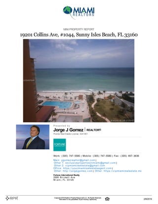 Jorge J Gomez REALTOR®
MINI PROPERTY REPORT
19201 Collins Ave, #1044, Sunny Isles Beach, FL 33160
P| r| e| s| e| n| t| e| d| | b| y
Florida Real Estate License: 3241061
W| o| rk| :| | (| 305| )| | 747| -| 5580 | M| o| b| i| l| e| :| | (| 305| )| | 747| -| 5580 | F| a| x| :| | (| 305| )| | 857| -| 3636
M| a| i| n| :| | j| j| g| o| m| e| z| re| a| l| t| o| r@| g| m| a| i| l| .| c| o| m |
O| t| h| e| r | 1| :| | e| x| c| l| u| si| v| e| p| ro| p| e| rt| i| e| si| n| m| i| a| m| i| @| g| m| a| i| l| .| c| o| m |
O| t| h| e| r | 2| :| | v| i| p| m| i| a| m| i| re| a| l| e| st| a| t| e| @| g| m| a| i| l| .| c| o| m
O| ffi| c| e| :| | h| t| t| p| s:| /| /| y| o| u| rm| i| a| m| i| re| a| l| e| st| a| t| e| a| g| e| n| t| .| c| o| m |
O| t| h| e| r:| | h| t| t| p| :| /| /| j| o| rg| e| j| g| o| m| e| z| .| c| o| m | O| t| h| e| r:| | h| t| t| p| s:| /| /| v| i| p| m| i| a| m| i| re| a| l| e| st| a| t| e| .| m| x
Fortune International Realty
2666| | B| r| i| c| k| e| l| l| | A| v| e
M| i| a| m| i, | F| L| | 33129
Copyright 2019Realtors PropertyResource®LLC. All Rights Reserved.
Informationis not guaranteed. Equal Housing Opportunity. 2/8/2019
 