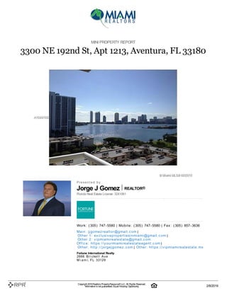 Jorge J Gomez REALTOR®
MINI PROPERTY REPORT
3300 NE 192nd St, Apt 1213, Aventura, FL 33180
P| r| e| s| e| n| t| e| d| | b| y
Florida Real Estate License: 3241061
W| o| rk| :| | (| 305| )| | 747| -| 5580 | M| o| b| i| l| e| :| | (| 305| )| | 747| -| 5580 | F| a| x| :| | (| 305| )| | 857| -| 3636
M| a| i| n| :| | j| j| g| o| m| e| z| re| a| l| t| o| r@| g| m| a| i| l| .| c| o| m |
O| t| h| e| r | 1| :| | e| x| c| l| u| si| v| e| p| ro| p| e| rt| i| e| si| n| m| i| a| m| i| @| g| m| a| i| l| .| c| o| m |
O| t| h| e| r | 2| :| | v| i| p| m| i| a| m| i| re| a| l| e| st| a| t| e| @| g| m| a| i| l| .| c| o| m
O| ffi| c| e| :| | h| t| t| p| s:| /| /| y| o| u| rm| i| a| m| i| re| a| l| e| st| a| t| e| a| g| e| n| t| .| c| o| m |
O| t| h| e| r:| | h| t| t| p| :| /| /| j| o| rg| e| j| g| o| m| e| z| .| c| o| m | O| t| h| e| r:| | h| t| t| p| s:| /| /| v| i| p| m| i| a| m| i| re| a| l| e| st| a| t| e| .| m| x
Fortune International Realty
2666| | B| r| i| c| k| e| l| l| | A| v| e
M| i| a| m| i, | F| L| | 33129
Copyright 2019Realtors PropertyResource®LLC. All Rights Reserved.
Informationis not guaranteed. Equal Housing Opportunity. 2/8/2019
 