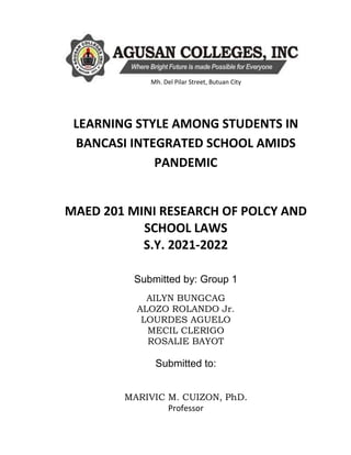 LEARNING STYLE AMONG STUDENTS IN
BANCASI INTEGRATED SCHOOL AMIDS
PANDEMIC
MAED 201 MINI RESEARCH OF POLCY AND
SCHOOL LAWS
S.Y. 2021-2022
Submitted by: Group 1
AILYN BUNGCAG
ALOZO ROLANDO Jr.
LOURDES AGUELO
MECIL CLERIGO
ROSALIE BAYOT
Submitted to:
MARIVIC M. CUIZON, PhD.
Professor
Mh. Del Pilar Street, Butuan City
 