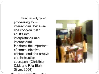 Teacher’s type of
processing L2 is
interactionist because
she concern that “
adult’s rich
interpretation and
interactional
feedback,the important
of communicative
context, and she always
use instruction
approach. (Christine
C.M. and Rita Elain
Silver, 2004)
 