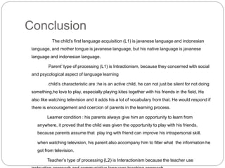 Conclusion
The child’s first language acquisition (L1) is javanese language and indonesian
language, and mother tongue is javanese language, but his native language is javanese
language and indonesian language.
Parent’ type of processing (L1) is Intractionism, because they concerned with social
and psycological aspect of language learning
child’s characteristic are :he is an active child, he can not just be silent for not doing
something,he love to play, especially playing kites together with his friends in the field. He
also like watching television and it adds his a lot of vocabulary from that. He would respond if
there is encouragement and coercion of parents in the learning process.
Learner condition : his parents always give him an opportunity to learn from
anywhere, it proved that the child was given the opportunity to play with his friends,
because parents assume that play ing with friend can improve his intrapersonal skill.
when watching television, his parent also accompany him to filter what the information he
got from television.
Teacher’s type of processing (L2) is Interactionism because the teacher use
 