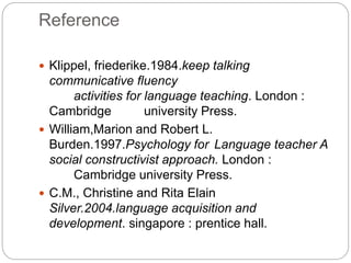 Reference
 Klippel, friederike.1984.keep talking
communicative fluency
activities for language teaching. London :
Cambridge university Press.
 William,Marion and Robert L.
Burden.1997.Psychology for Language teacher A
social constructivist approach. London :
Cambridge university Press.
 C.M., Christine and Rita Elain
Silver.2004.language acquisition and
development. singapore : prentice hall.
 