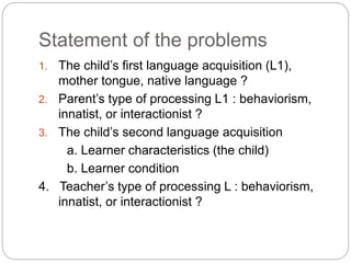 Statement of the problems
1. The child’s first language acquisition (L1),
mother tongue, native language ?
2. Parent’s type of processing L1 : behaviorism,
innatist, or interactionist ?
3. The child’s second language acquisition
a. Learner characteristics (the child)
b. Learner condition
4. Teacher’s type of processing L : behaviorism,
innatist, or interactionist ?
 
