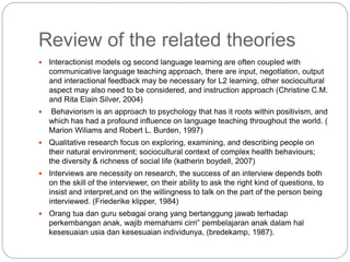 Review of the related theories
 Interactionist models og second language learning are often coupled with
communicative language teaching approach, there are input, negotlation, output
and interactional feedback may be necessary for L2 learning, other sociocultural
aspect may also need to be considered, and instruction approach (Christine C.M.
and Rita Elain Silver, 2004)
 Behaviorism is an approach to psychology that has it roots within positivism, and
which has had a profound influence on language teaching throughout the world. (
Marion Wiliams and Robert L. Burden, 1997)
 Qualitative research focus on exploring, examining, and describing people on
their natural environment; sociocultural context of complex health behaviours;
the diversity & richness of social life (katherin boydell, 2007)
 Interviews are necessity on research, the success of an interview depends both
on the skill of the interviewer, on their ability to ask the right kind of questions, to
insist and interpret,and on the willingness to talk on the part of the person being
interviewed. (Friederike klipper, 1984)
 Orang tua dan guru sebagai orang yang bertanggung jawab terhadap
perkembangan anak, wajib memahami cirri” pembelajaran anak dalam hal
kesesuaian usia dan kesesuaian individunya, (bredekamp, 1987).
 