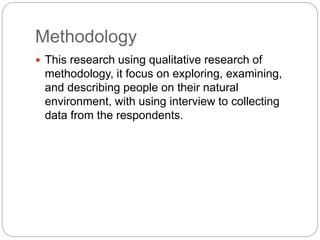 Methodology
 This research using qualitative research of
methodology, it focus on exploring, examining,
and describing people on their natural
environment, with using interview to collecting
data from the respondents.
 