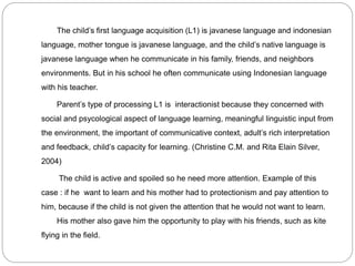 The child’s first language acquisition (L1) is javanese language and indonesian
language, mother tongue is javanese language, and the child’s native language is
javanese language when he communicate in his family, friends, and neighbors
environments. But in his school he often communicate using Indonesian language
with his teacher.
Parent’s type of processing L1 is interactionist because they concerned with
social and psycological aspect of language learning, meaningful linguistic input from
the environment, the important of communicative context, adult’s rich interpretation
and feedback, child’s capacity for learning. (Christine C.M. and Rita Elain Silver,
2004)
The child is active and spoiled so he need more attention. Example of this
case : if he want to learn and his mother had to protectionism and pay attention to
him, because if the child is not given the attention that he would not want to learn.
His mother also gave him the opportunity to play with his friends, such as kite
flying in the field.
 