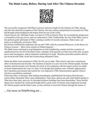The Dalai Lama, Before, During And After The Chinese Invasion
The universally recognized 14th Dalai Lama has tirelessly fought for the freedom for Tibet, during
and after the unlawful occupation of the Chinese. His non violence and political involvement for Tibet
had brought acknowledgment and respect from the rest of the world.
Tenzin Gyatso, the 14th Dalai Lama, was born in 1934 in Eastern Tibet. He was hailed his predecessor
s incarnation at the age of two, and was enthroned in 1940. Traditionally, the role of the Dalai Lama is
the spiritual guide and leader of Tibet, creating a symbol of security and peace. Dalai Lama s are
rarely ever politically involved in Tibet.
His holiness fulfilled this traditional role up until 1949, when he assumed full power, as the threat of a
Chinese invasion ... Show more content on Helpwriting.net ...
The Dalai Lama continued to send delegations to both neighboring counties and also countries of
significant power, but all of the Dalai Lama s attempts went ignored, as China was at the time, of great
power and consequence, and an important contribution to trade. Therefore powerful countries did not
get involved with Tibet, in the fear of provoking influential China.
While the Dalai Lama remained in Tibet, his life was at stake. Tibet slowly went into a cataclysmic
effect of destruction and disorder. The freedom of speech was now lost to the Tibetan people, freedom
marches and movements were banned, the result in not complying with this unjust system was death
or brutal imprisonment for years at a time. Even though these protests were violently suppressed by
the Communist government and martial law was imposed in 1989, demonstrations against Chinese
rule have nevertheless continued.
Following Tibet s Liberation, Mao Zedong immediately established the Seventeen Point System,
which totally eliminated Tibet s past independence. Since then, almost one and a half million people in
Tibet have been slain, and over six thousand religious buildings have been demolished. These horrific
figures have shocked the world and brought about a great sense of remorse and compassion towards
the Tibetan people and the Dalai Lama, as they continue to resist the Chinese through the means of
... Get more on HelpWriting.net ...
 