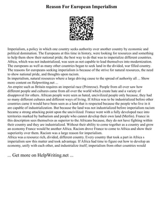 Reason For European Imperialism
Imperialism, a policy in which one country seeks authority over another country by economic and
political domination. The Europeans at this time in history, were looking for resources and something
to help them show their national pride; the best way to do that was to imperialize different countries.
Africa, which was not industrialized, was seen as not capable to lead themselves into modernization.
The europeans as well as many other countries began to seek land in the divided, war filled country.
The reasons for europeans seeking imperialism is because of the strive for natural resources, the need
to show national pride, and thoughts upon racism.
In imperialism, natural resources where a large driving cause to the spread of authority all ... Show
more content on Helpwriting.net ...
An empire such as Britain requires an imperial race (Primrose). People from all over saw how
different people and cultures came from all over the world which create hate and a variety of
disapproval for others. African people were seen as hated, uncivilized people only because, they had
so many different cultures and different ways of living. If Africa was to be industrialized before other
countries came it would have been seen as a land that is respected because the people who live in it
are capable of industrialization. But because the land was not industrialized before imperialism racism
became a strong attacking point upon the uncivilized. France went with a fully developed race into
territories marked by barbarism and people who cannot develop their own land (Merlin). France in
this description sees themselves as superior to the Africans because, they do not have fighting within
their country and they are industrialized. Without their ability to come together as a country and grow
an economy France would be another Africa. Racism drove France to come to Africa and show their
superiority over them. Racism was a large reason for imperialism.
Africa was a resource rich, divided, different country. Every country that took a part in Africa s
imperialism saw this matter and took advantage. If Africa had time to figure out how to develop an
economy, unify with each other, and industrialize itself; imperialism from other countries would
... Get more on HelpWriting.net ...
 
