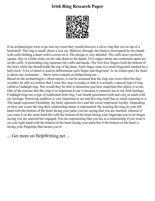 Irish Ring Research Paper
If an archaeologist were to go into my room they would discover a silver ring that sits on top of a
bookshelf. The ring is small, about a size six. Halfway through, the band is interrupted by two hands
with cuffs holding a heart with a crown on it. The design is very detailed. The cuffs aren t perfectly
square, they re a little wider on the side distal to the hands. Five ridges about one centimeter apart are
on the cuffs. A protruding ring separates the cuffs and hands. The first four fingers hold the bottom of
the heart while the thumb holds the top of the heart. Each finger ends in a small fingernail marked by a
half circle. A lot of detail is used to differentiate each finger and fingernail. At its widest part, the heart
is about one centimeter ... Show more content on Helpwriting.net ...
Based on the archaeologist s observations, it can be assumed that the ring was worn often but they
wouldn t be able to confirm that I wear this ring everyday or that it is actually a special type of ring
called a Claddagh ring. Nor would they be able to determine just how important this object is to me.
One of the reasons that this ring is so important to me is because it connects me to my Irish heritage.
Claddagh rings are a type of traditional Irish ring. I am fourth generation Irish and very in touch with
my heritage. Practicing tradition is very important to me and this ring itself has so much meaning in it.
The hands represent friendship, the heart represent love and the crown represents loyalty. Depending
on how one wears the ring their relationship status is represented. By wearing the ring on your left
hand with the bottom of the heart facing your palm you are saying that you are married, whereas if
you wear it on the same hand but with the bottom of the heart facing your fingertips you re no longer
saying you are married but engaged. You are representing that you are in a relationship if you wear it
on your right hand with the bottom of the heart facing your palm but if the bottom of the heart is
facing your fingertips that means you re
... Get more on HelpWriting.net ...
 