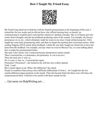 How I Taught My Friend Essay
My friend Ling asked me to help her with her English pronunciation at the beginning of this year. I
tutored her for two weeks and we did not have very official tutoring time; so mostly, we
communicated in English and I corrected her whenever I spotted a mistake. She is a Chinese girl who
comes from Chengdu, and she has problems producing some of the sounds. For example, she always
pronounces six as sex , which ultimately made her come to me since it kept embarrassing her. I first
taught her some basic pronouncing rules, and then we began the spotting then correcting session. After
reading Wiggins (2012) article about feedback, I think the way that I taught my friend was to have her
learn from the feedback. For example, one day when we were in Mexico City, we were talking about
how to make her pronunciation better.
She said, I don t know why I cannot prolounce (pronounce) certain sounds .
Then I corrected her, it s pronounce, not prolounce. It s an n not an L .
Then she tried, pro~l~oun~ce .
No, it s pro~n~oun~ce , I corrected her again.
Pronounce? Pronounce? , she looked at me with her eyes widely opened.
Yeah , I said.
But I cannot figure it out. What s the difference? she asked.
People in southern China always have difficulty differentiate N from L . So I taught her the two
sounds different tongue positions in the mouth. Then she became better but there were still times she
mispronounced them. I told her to be careful with these sounds for the
... Get more on HelpWriting.net ...
 
