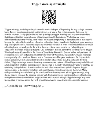 Trigger Warnings Examples
Trigger warnings are being enforced around America in hopes of improving the way college students
learn. Trigger warnings originated on the internet as a way to flag certain material that could be
harmful to others. Many professors are now pushing for trigger warnings as a way to warn students
that ideas within their material could offend or emotionally harm them. While they are being
implemented across the country, their effects on students are proving to be more harmful than helpful
because they often hinder students education rather than further develop it. Applying trigger warnings
may cause professors to choose to negatively alter their material in order to attempt to teach it without
offending his or her students. In the article Survey ... Show more content on Helpwriting.net ...
They allow a colleges to coddle students. One instance of this can come from the article Con: Trigger
Warnings Impose Censorship in the Name of Sensitivity. Donald A. Downs, author and professor of
political science, law, and journalism at the University of Wisconsin, explains how trigger warnings
can negatively affect students. Downs states, Education should expose students to the depths of the
human condition, which unavoidably involves matters of good and evil, life and death. He then
claims, Trigger warnings assume that many students are not capable of handling the responsibilities of
adult citizenship. Students cannot possibly be expected to mentally or emotionally grow when they are
constantly being sheltered from the real world and all of its sometimes painful disputes. Trigger
warnings cater to the sensitive students and grant them no room to grow up on their own. Many
colleges are being overwhelmed by the positive effects that may come with trigger warnings, they
should heavily consider the negative ones as well. Enforcing trigger warnings in hopes of furthering
college education would unleash a surge of flaws into a school. Though trigger warnings may have
few upsides, if put into action they will prove themselves to be destructive to a school s learning
... Get more on HelpWriting.net ...
 