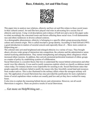 Race, Ethnicity, Art and Film Essay
This paper tries to analyze race relations, ethnicity and how art and film relates to these social issues
in their cultural context. Art and film have played vital roles in advocating for a society free of
ethnicity and racism. Using vivid descriptions and evidence of both text and a movie this paper seeks
to relate accordingly the concerned issues and factors affecting these social vices. It will demonstrate
race and ethnic tendencies in diverse cultural contexts.
As a demographic phenomenon, ethnicity is belonging to a specific ethnic group possessing distinct
culture and common origin. This is called inscriptive group identity. According to Said Edward (1993)
a good introduction to matters of societal concern and especially those of ... Show more content on
Helpwriting.net ...
The colonial state activated heightened and enlarged ethnicity in a variety of ways. They brought
about a diverse wider group of interaction into competition, the colonies and the administrative union
started localizing administration. They started strengthening and enlarging ethnic allegiances which
increased ethnic tensions. In addition, they actively promoted preferential treatment of ethnic groups
as a matter of policy by establishing systems of collaboration.
Social Darwinism is a socialist theory that tries to understand the reason behind colonization and other
social vices like ethnicity. It was used to justify numerous exploits which we classify as dubious moral
values today. For instance doctors were responsible for assisting to die. Social Darwinism states that
people especially colonizers failed to justify the reason why they forcefully seized land and resources
from weaker natives. This is also illustrated in the military affairs where the strongest military will
win. The application of social Darwinism has since provided the justification for more exploitative
forms of social capitalism where workers are usually paid less and yet they have worked for many
hours.
It also tries to explain the reasoning behind slavery and colonization. However, not all social
Darwinism is negative. There are positive results of social Darwinism.
... Get more on HelpWriting.net ...
 