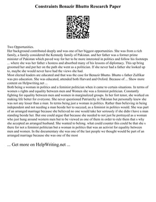 Constraints Benazir Bhutto Research Paper
Two Opportunities.
Her background contributed deeply and was one of her biggest opportunities. She was from a rich
family, a family considered the Kennedy family of Pakistan. and her father was a former prime
minister of Pakistan which paved way for her to be more interested in politics and follow his footsteps
... where she was her father s hostess and absorbed many of his lessons of diplomacy. This up bring
groomed her and put her on the path she went as a politician. If she never had a father she looked up
to, maybe she would never have had the views she had.
Most elected leaders are educated and that was the case for Benazir Bhutto. Bhutto s father Zulfikar
was pro education. She was educated, attended both Harvard and Oxford. Because of ... Show more
content on Helpwriting.net ...
Both being a woman in politics and a feminist politician when it came to certain situations. In terms of
women s rights and equality between men and Women she was a feminist politician. Constantly
fighting for equality between men and women in marginalized groups. In her fort tenor, she worked on
making life better for everyone. She never questioned Patriarchy in Pakistan but personally knew she
was not any lesser than a man. In terms being just a woman in politics. Rather than believing in being
independent and not needing a man beside her to succeed, as a feminist in politics would. She was part
of an arranged marriage because she believed no one would take her seriously if she didn t have a man
standing beside her. But one could argue that because she needed to not just be portrayed as a woman
who just hung around western men but to be viewed as one of them in order to rule them that s why
she accepted an arranged husband. She wanted to belong. what could counter this could be that she s
there for not a feminist politician but a woman in politics that was an activist for equality between
men and women. In the documentary she was one of the last people we thought would be part of an
arranged marriage because she was one of the most
... Get more on HelpWriting.net ...
 