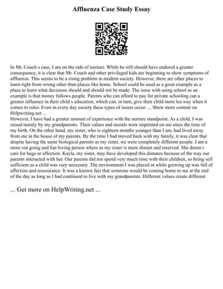 Affluenza Case Study Essay
In Mr. Couch s case, I am on the side of nurture. While he still should have endured a greater
consequence, it is clear that Mr. Couch and other privileged kids are beginning to show symptoms of
affluenza. This seems to be a rising problem in modern society. However, there are other places to
learn right from wrong other than places like home. School could be used as a great example as a
place to learn what decisions should and should not be made. The issue with using school as an
example is that money follows people. Parents who can afford to pay for private schooling can a
greater influence in their child s education, which can, in turn, give their child more lea way when it
comes to rules. Even in every day society these types of issues occur. ... Show more content on
Helpwriting.net ...
However, I have had a greater amount of experience with the nurture standpoint. As a child, I was
raised mainly by my grandparents. Their values and morals were imprinted on me since the time of
my birth. On the other hand, my sister, who is eighteen months younger than I am, had lived away
from me in the house of my parents. By the time I had moved back with my family, it was clear that
despite having the same biological parents as my sister, we were completely different people. I am a
more out going and fun loving person where as my sister is more distant and reserved. She doesn t
care for hugs or affection. Kayla, my sister, may have developed this distance because of the way our
parents interacted with her. Our parents did not spend very much time with their children, so being self
sufficient as a child was very necessary. The environment I was placed in while growing up was full of
affection and reassurance. It was a known fact that someone would be coming home to me at the end
of the day as long as I had continued to live with my grandparents. Different values create different
... Get more on HelpWriting.net ...
 