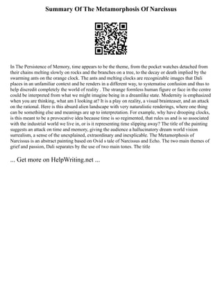 Summary Of The Metamorphosis Of Narcissus
In The Persistence of Memory, time appears to be the theme, from the pocket watches detached from
their chains melting slowly on rocks and the branches on a tree, to the decay or death implied by the
swarming ants on the orange clock. The ants and melting clocks are recognizable images that Dali
places in an unfamiliar context and he renders in a different way, to systematise confusion and thus to
help discredit completely the world of reality . The strange formless human figure or face in the centre
could be interpreted from what we might imagine being in a dreamlike state. Modernity is emphasized
when you are thinking, what am I looking at? It is a play on reality, a visual brainteaser, and an attack
on the rational. Here is this absurd alien landscape with very naturalistic renderings, where one thing
can be something else and meanings are up to interpretation. For example, why have drooping clocks,
is this meant to be a provocative idea because time is so regimented, that rules us and is so associated
with the industrial world we live in, or is it representing time slipping away? The title of the painting
suggests an attack on time and memory, giving the audience a hallucinatory dream world vision
surrealism, a sense of the unexplained, extraordinary and inexplicable. The Metamorphosis of
Narcissus is an abstract painting based on Ovid s tale of Narcissus and Echo. The two main themes of
grief and passion, Dali separates by the use of two main tones. The title
... Get more on HelpWriting.net ...
 
