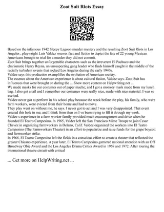 Zoot Suit Riots Essay
Based on the infamous 1942 Sleepy Lagoon murder mystery and the resulting Zoot Suit Riots in Los
Angeles , playwright Luis Valdez weaves fact and fiction to depict the fate of 22 young Mexican
Americans brought to trial for a murder they did not commit.
Zoot Suit brings together unforgettable characters such as the irreverent El Pachuco and the
charismatic Henry Reyna, an unsuspecting gang leader who finds himself caught in the middle of the
racially turbulent events that rocked Los Angeles during the early 1940s.
Valdez says this production exemplifies the evolution of American society.
The essence about the American experience is about cultural fusion, Valdez says. Zoot Suit has
influences that were brought on during the ... Show more content on Helpwriting.net ...
We made masks for our costumes out of paper mache; and I got a monkey mask made from my lunch
bag. I also got a tail and I remember our costumes were really nice, made with nice material. I was so
excited.
Valdez never got to perform in his school play because the week before the play, his family, who were
farm workers, were evicted from their home and had to move.
They play went on without me, he says. I never got to act and I was very disappointed. That event
created this hole in me; and I think from then on I ve been trying to fill it through my work.
Valdez s experience in a farm worker family provided much encouragement and drive when he
founded El Teatro Campesino. In 1965, Valdez left the San Francisco Mime Troupe to join Cesar
Chavez in organizing farmworkers in Delano, Calif. Valdez organized the workers into El Teatro
Campesino (The Farmworkers Theater) in an effort to popularize and raise funds for the grape boycott
and farmworker strike.
In 1968, El Teatro Campesino left the fields in a conscious effort to create a theater that reflected the
greater Chicano experience. A year later, El Teatro Campesino garnered national attention with an Off
Broadway Obie Award and the Los Angeles Drama Critics Award in 1969 and 1972. After touring the
international theatre circuit with critical
... Get more on HelpWriting.net ...
 