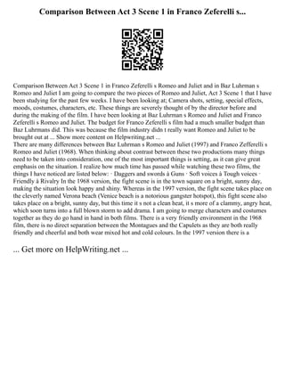 Comparison Between Act 3 Scene 1 in Franco Zeferelli s...
Comparison Between Act 3 Scene 1 in Franco Zeferelli s Romeo and Juliet and in Baz Luhrman s
Romeo and Juliet I am going to compare the two pieces of Romeo and Juliet, Act 3 Scene 1 that I have
been studying for the past few weeks. I have been looking at; Camera shots, setting, special effects,
moods, costumes, characters, etc. These things are severely thought of by the director before and
during the making of the film. I have been looking at Baz Luhrman s Romeo and Juliet and Franco
Zeferelli s Romeo and Juliet. The budget for Franco Zeferelli s film had a much smaller budget than
Baz Luhrmans did. This was because the film industry didn t really want Romeo and Juliet to be
brought out at ... Show more content on Helpwriting.net ...
There are many differences between Baz Luhrman s Romeo and Juliet (1997) and Franco Zefferelli s
Romeo and Juliet (1968). When thinking about contrast between these two productions many things
need to be taken into consideration, one of the most important things is setting, as it can give great
emphasis on the situation. I realize how much time has passed while watching these two films, the
things I have noticed are listed below: · Daggers and swords à Guns · Soft voices à Tough voices ·
Friendly à Rivalry In the 1968 version, the fight scene is in the town square on a bright, sunny day,
making the situation look happy and shiny. Whereas in the 1997 version, the fight scene takes place on
the cleverly named Verona beach (Venice beach is a notorious gangster hotspot), this fight scene also
takes place on a bright, sunny day, but this time it s not a clean heat, it s more of a clammy, angry heat,
which soon turns into a full blown storm to add drama. I am going to merge characters and costumes
together as they do go hand in hand in both films. There is a very friendly environment in the 1968
film, there is no direct separation between the Montagues and the Capulets as they are both really
friendly and cheerful and both wear mixed hot and cold colours. In the 1997 version there is a
... Get more on HelpWriting.net ...
 