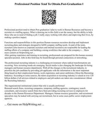 Professional Position Tend To Obtain.Post-Graduation I
Professional position tend to obtain Post graduation I plan to work in Human Resources and become a
recruiter at a staffing agency. What is drawing me to this field is not the money, but the ability to help
those who are in need of finding a job. I really enjoy working with others and improving their lives, by
making a positive impact.
Functions and responsibilities in this position Human resources recruiters develop and implement
recruiting plans and strategies designed to fulfill company staffing needs. As part of the team,
recruiters (also known as corporate recruiters and internal recruiters) are responsible for leading the
staffing efforts of a company and building a strong workforce that adds to the company s ... Show
more content on Helpwriting.net ...
After gaining experience and training in recruiting, professionals are prepared for this human resource
specialist position. Jobs in this field may be found through personal connections or networking.
The professional recruiting industry is a challenging environment where radical transformations are
occurring. New recruiting trends are emerging. Social media is also changing the landscape for hiring
managers and human resource departments. With all the changes in the recruitment industry, to
prioritize the job candidate by providing job applicants with the information is the most important
thing based on their employment history, work experience, and career ambitions (About the Recruiting
Industry). According to some sources, the talent acquisition or recruiting industry is valued at over 120
billion dollars if all services related to employers and job seekers are taken into consideration (About
the Recruiting Industry).
The organizational institutional context that role is usually performed
Retained search firms, recruiting companies, temporary staffing agencies, contingency search
consultants, and executive search firms have been providing recruiting services to employers for
decades in the Human Resources Department. Managers, human resource generalists, and recruitment
specialists may be tasked with carrying out recruitment, but in some cases public sector employment
agencies,
... Get more on HelpWriting.net ...
 