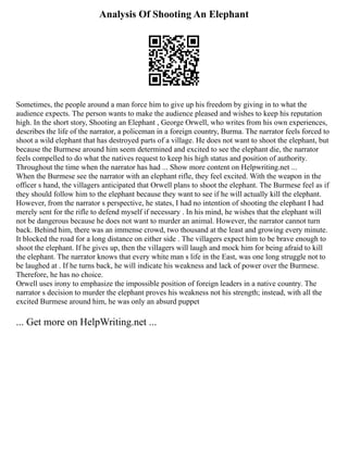 Analysis Of Shooting An Elephant
Sometimes, the people around a man force him to give up his freedom by giving in to what the
audience expects. The person wants to make the audience pleased and wishes to keep his reputation
high. In the short story, Shooting an Elephant , George Orwell, who writes from his own experiences,
describes the life of the narrator, a policeman in a foreign country, Burma. The narrator feels forced to
shoot a wild elephant that has destroyed parts of a village. He does not want to shoot the elephant, but
because the Burmese around him seem determined and excited to see the elephant die, the narrator
feels compelled to do what the natives request to keep his high status and position of authority.
Throughout the time when the narrator has had ... Show more content on Helpwriting.net ...
When the Burmese see the narrator with an elephant rifle, they feel excited. With the weapon in the
officer s hand, the villagers anticipated that Orwell plans to shoot the elephant. The Burmese feel as if
they should follow him to the elephant because they want to see if he will actually kill the elephant.
However, from the narrator s perspective, he states, I had no intention of shooting the elephant I had
merely sent for the rifle to defend myself if necessary . In his mind, he wishes that the elephant will
not be dangerous because he does not want to murder an animal. However, the narrator cannot turn
back. Behind him, there was an immense crowd, two thousand at the least and growing every minute.
It blocked the road for a long distance on either side . The villagers expect him to be brave enough to
shoot the elephant. If he gives up, then the villagers will laugh and mock him for being afraid to kill
the elephant. The narrator knows that every white man s life in the East, was one long struggle not to
be laughed at . If he turns back, he will indicate his weakness and lack of power over the Burmese.
Therefore, he has no choice.
Orwell uses irony to emphasize the impossible position of foreign leaders in a native country. The
narrator s decision to murder the elephant proves his weakness not his strength; instead, with all the
excited Burmese around him, he was only an absurd puppet
... Get more on HelpWriting.net ...
 