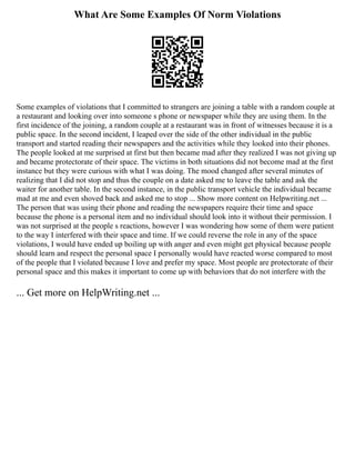 What Are Some Examples Of Norm Violations
Some examples of violations that I committed to strangers are joining a table with a random couple at
a restaurant and looking over into someone s phone or newspaper while they are using them. In the
first incidence of the joining, a random couple at a restaurant was in front of witnesses because it is a
public space. In the second incident, I leaped over the side of the other individual in the public
transport and started reading their newspapers and the activities while they looked into their phones.
The people looked at me surprised at first but then became mad after they realized I was not giving up
and became protectorate of their space. The victims in both situations did not become mad at the first
instance but they were curious with what I was doing. The mood changed after several minutes of
realizing that I did not stop and thus the couple on a date asked me to leave the table and ask the
waiter for another table. In the second instance, in the public transport vehicle the individual became
mad at me and even shoved back and asked me to stop ... Show more content on Helpwriting.net ...
The person that was using their phone and reading the newspapers require their time and space
because the phone is a personal item and no individual should look into it without their permission. I
was not surprised at the people s reactions, however I was wondering how some of them were patient
to the way I interfered with their space and time. If we could reverse the role in any of the space
violations, I would have ended up boiling up with anger and even might get physical because people
should learn and respect the personal space I personally would have reacted worse compared to most
of the people that I violated because I love and prefer my space. Most people are protectorate of their
personal space and this makes it important to come up with behaviors that do not interfere with the
... Get more on HelpWriting.net ...
 