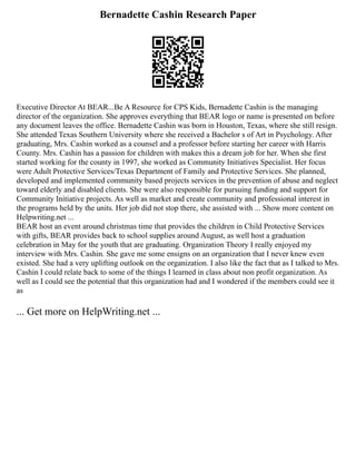 Bernadette Cashin Research Paper
Executive Director At BEAR...Be A Resource for CPS Kids, Bernadette Cashin is the managing
director of the organization. She approves everything that BEAR logo or name is presented on before
any document leaves the office. Bernadette Cashin was born in Houston, Texas, where she still resign.
She attended Texas Southern University where she received a Bachelor s of Art in Psychology. After
graduating, Mrs. Cashin worked as a counsel and a professor before starting her career with Harris
County. Mrs. Cashin has a passion for children with makes this a dream job for her. When she first
started working for the county in 1997, she worked as Community Initiatives Specialist. Her focus
were Adult Protective Services/Texas Department of Family and Protective Services. She planned,
developed and implemented community based projects services in the prevention of abuse and neglect
toward elderly and disabled clients. She were also responsible for pursuing funding and support for
Community Initiative projects. As well as market and create community and professional interest in
the programs held by the units. Her job did not stop there, she assisted with ... Show more content on
Helpwriting.net ...
BEAR host an event around christmas time that provides the children in Child Protective Services
with gifts, BEAR provides back to school supplies around August, as well host a graduation
celebration in May for the youth that are graduating. Organization Theory I really enjoyed my
interview with Mrs. Cashin. She gave me some ensigns on an organization that I never knew even
existed. She had a very uplifting outlook on the organization. I also like the fact that as I talked to Mrs.
Cashin I could relate back to some of the things I learned in class about non profit organization. As
well as I could see the potential that this organization had and I wondered if the members could see it
as
... Get more on HelpWriting.net ...
 