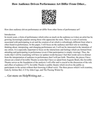 How Audience Driven Performance Art Differ From Other...
How does audience driven performance art differ from other forms of performance art?
Introduction:
In recent years, a form of performance which relies as much on the audience as it does an artist has be
growing increasingly popular among those who appreciate the meta. There is a sort of curiosity
associated with participating in art and the creation of art which is refreshingly different from what is
often found in performance. In this paper, I will focus on the audience and their role in watching,
thinking about, interpreting, and changing performance art, I will not be interested in the intention of
any artists. It is especially important to focus on the interactions and feelings which are formed from
attending and participating in performance (even if that participation is simply viewing). Thus, the
works that I will be examining will have no spoken words because I feel that words serve to distract
from the interpretation of audience in performance that I will put forth. Therefore, the pieces I have
chosen are a kind of Invisible Theatre (a term that I have co opted from Augusto Boal), this Invisible
Theatre serves as the foundation of the analysis I will offer and is crucial to the discussion of the role
and effect of audience (277). Invisible Theatre is public theatre which involves the public as
participants in the action without their knowing it (Boal xxiii). The three pieces which I will examine,
Gala by Jérôme Bel, 4 33 by John Cage, and The Passing Winter by
... Get more on HelpWriting.net ...
 
