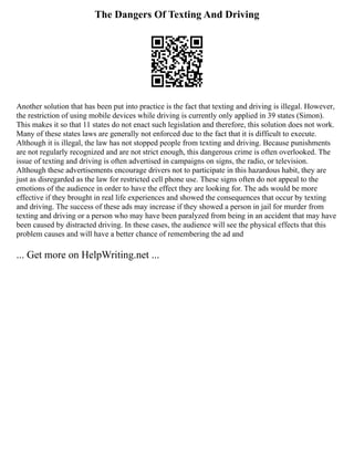 The Dangers Of Texting And Driving
Another solution that has been put into practice is the fact that texting and driving is illegal. However,
the restriction of using mobile devices while driving is currently only applied in 39 states (Simon).
This makes it so that 11 states do not enact such legislation and therefore, this solution does not work.
Many of these states laws are generally not enforced due to the fact that it is difficult to execute.
Although it is illegal, the law has not stopped people from texting and driving. Because punishments
are not regularly recognized and are not strict enough, this dangerous crime is often overlooked. The
issue of texting and driving is often advertised in campaigns on signs, the radio, or television.
Although these advertisements encourage drivers not to participate in this hazardous habit, they are
just as disregarded as the law for restricted cell phone use. These signs often do not appeal to the
emotions of the audience in order to have the effect they are looking for. The ads would be more
effective if they brought in real life experiences and showed the consequences that occur by texting
and driving. The success of these ads may increase if they showed a person in jail for murder from
texting and driving or a person who may have been paralyzed from being in an accident that may have
been caused by distracted driving. In these cases, the audience will see the physical effects that this
problem causes and will have a better chance of remembering the ad and
... Get more on HelpWriting.net ...
 