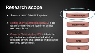 Research scope
● Semantic layer of the NLP pipeline
● Named Entity Disambiguation (NED) is the
task of determining the identity of entities
mentioned in text.
● Semantic Role Labelling (SRL) detects the
semantic arguments associated with the
predicate or verb of a sentence and classifies
them into specific roles.
 